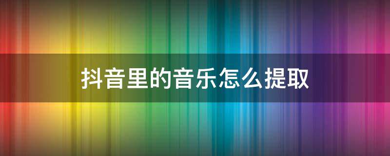 抖音里的音乐怎么提取 抖音里的音乐怎么提取出来