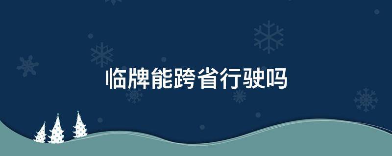 临牌能跨省行驶吗 临时牌照可跨省行驶吗