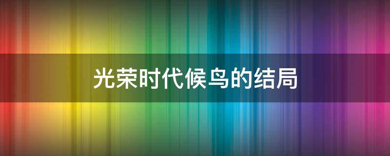 光荣时代候鸟的结局 光荣时代剧情介绍候鸟是谁