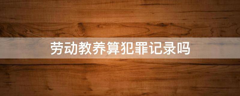 劳动教养算犯罪记录吗 劳动教养算犯罪记录吗为什么公安老找我