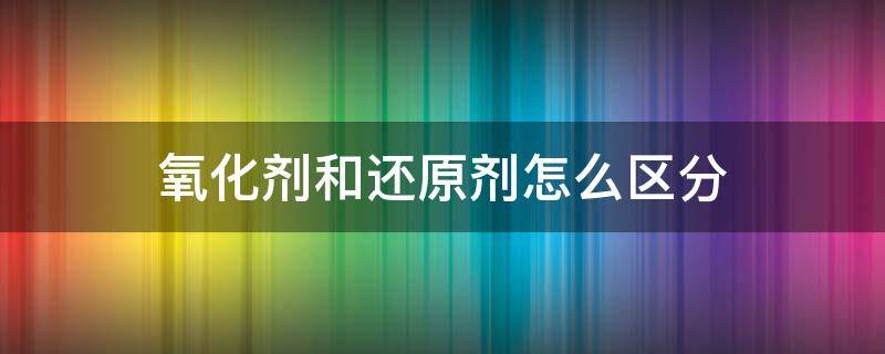 氧化剂和还原剂怎么区分 如何区分氧化剂和还原剂?
