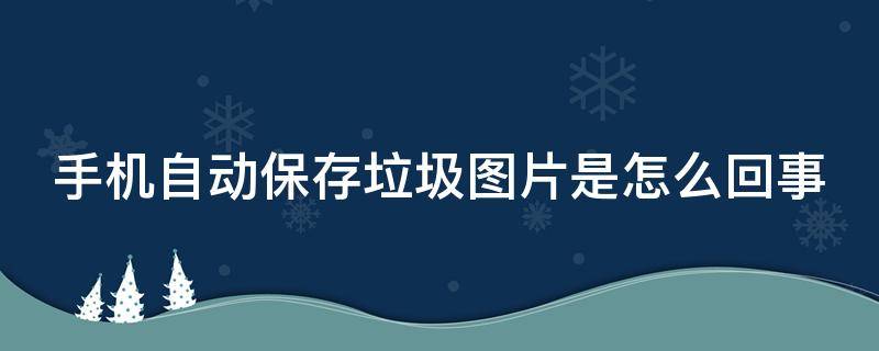 手机自动保存垃圾图片是怎么回事（手机上自动保存一些垃圾图片该怎么办）