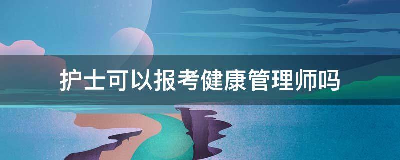 护士可以报考健康管理师吗（护士能报考健康管理师吗?）
