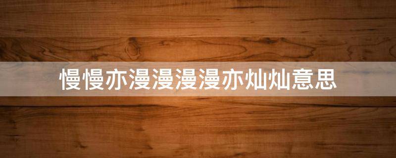 慢慢亦漫漫漫漫亦灿灿意思 慢慢亦漫漫,漫漫亦灿灿出自