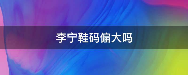 李宁鞋码偏大吗 李宁的鞋码偏大吗