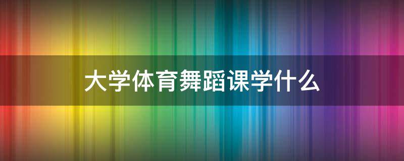 大学体育舞蹈课学什么 大学体育课体育舞蹈是学什么的
