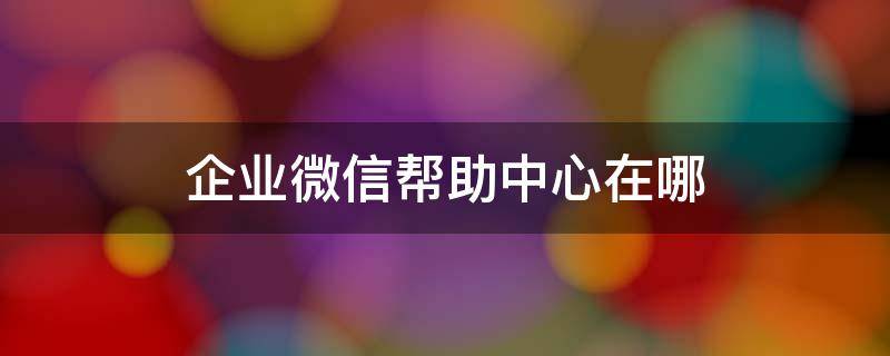 企业微信帮助中心在哪（企业微信官方客服在哪里）