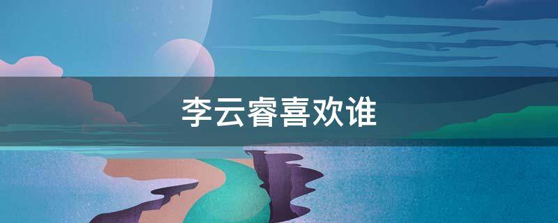 李云睿喜欢谁 李云睿喜欢的是谁