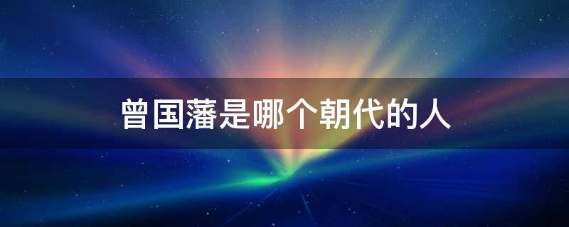 曾国藩是哪个朝代的人 曾国藩那朝代人