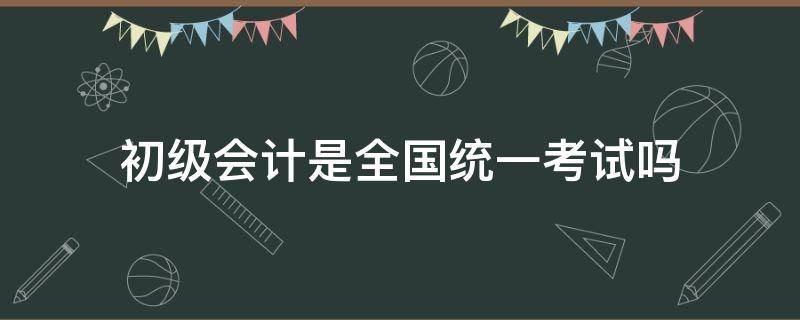 初级会计是全国统一考试吗（会计初级考试是全国统一的吗）