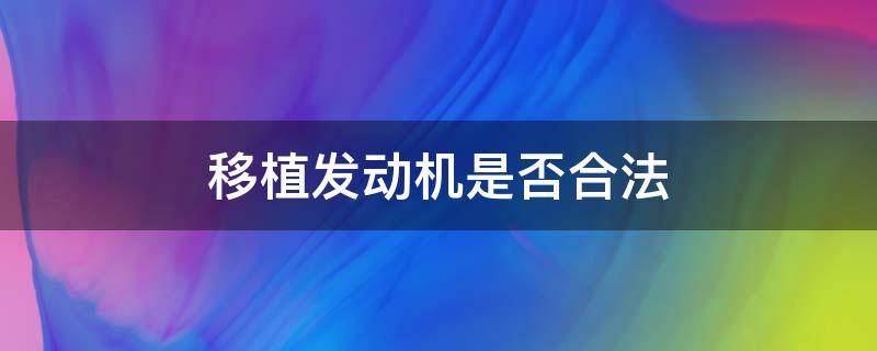 移植发动机是否合法（汽车发动机移植合法吗?）