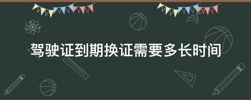 驾驶证到期换证需要多长时间 驾驶证到期换证需要多长时间拿证