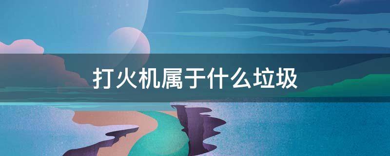 打火机属于什么垃圾（打火机属于什么垃圾 垃圾分类）