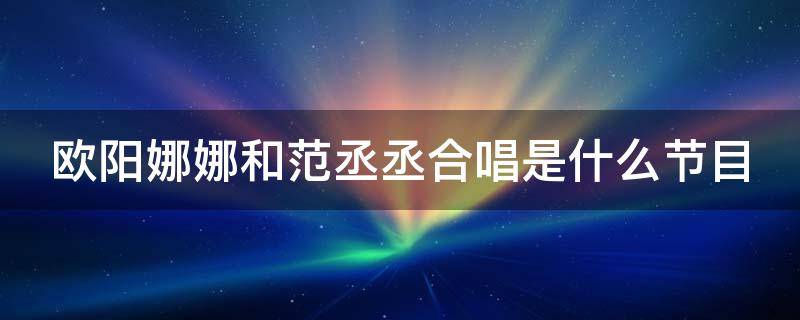 欧阳娜娜和范丞丞合唱是什么节目（欧阳娜娜跟范丞丞合唱）