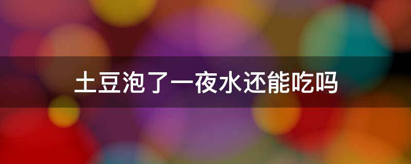 土豆泡了一夜水还能吃吗（土豆泡了一夜水还能吃吗变黑了）