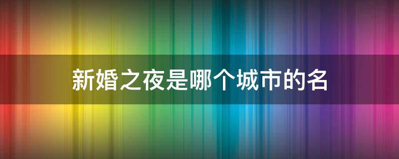 新婚之夜是哪个城市的名（新婚之夜指哪个城市）