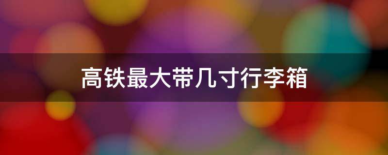 高铁最大带几寸行李箱（高铁能带多大尺寸的行李箱）