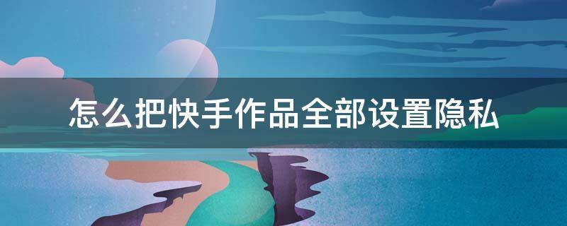怎么把快手作品全部设置隐私 快手怎么设置隐私作品?