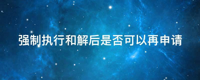 强制执行和解后是否可以再申请（强制执行和解后是否可以再申请拘留）
