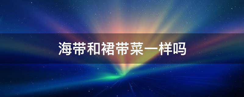 海带和裙带菜一样吗（裙带菜和海带一样不）