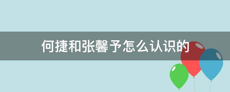 何捷和张馨予怎么认识的（张馨予和何捷是怎么在一起的）