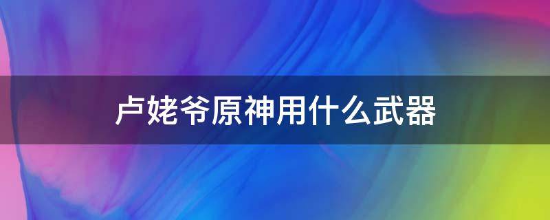 卢姥爷原神用什么武器 卢姥爷原神用什么四星武器