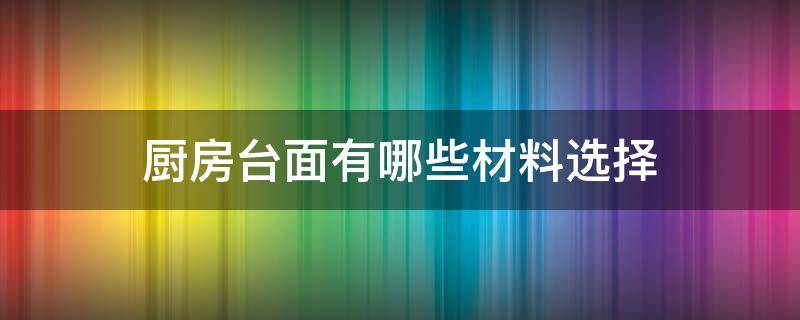 厨房台面有哪些材料选择（厨房台面有哪几种材料）