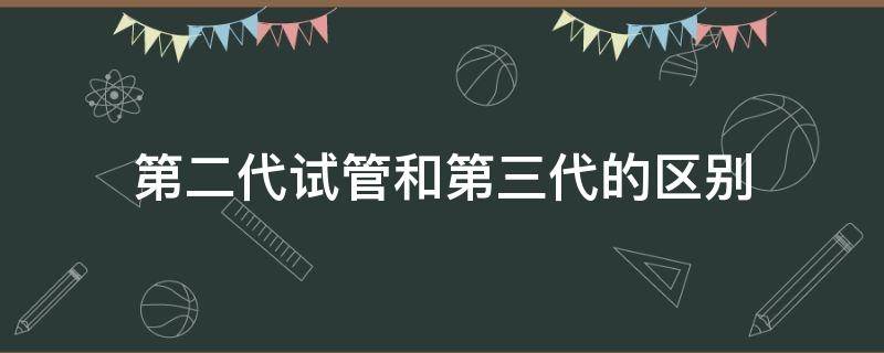 第二代试管和第三代的区别（试管为什么分第一代和第二代,和第三代）