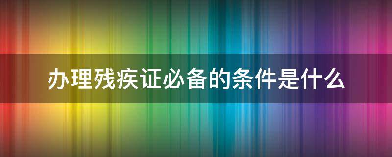 办理残疾证必备的条件是什么（办残疾证应具备什么条件）