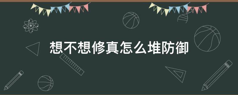 想不想修真怎么堆防御（想不想修真怎么堆防御想不想修真属性提升方法）