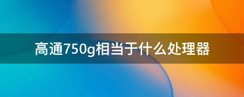 高通750g相当于什么处理器（高通760g相当于什么处理器）