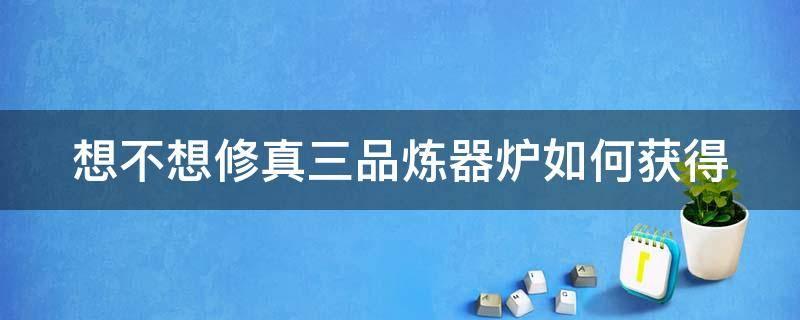 想不想修真三品炼器炉如何获得 想不想修真三品炼丹炉要换吗