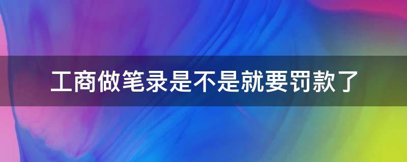 工商做笔录是不是就要罚款了（工商做笔录就是罚款吗）