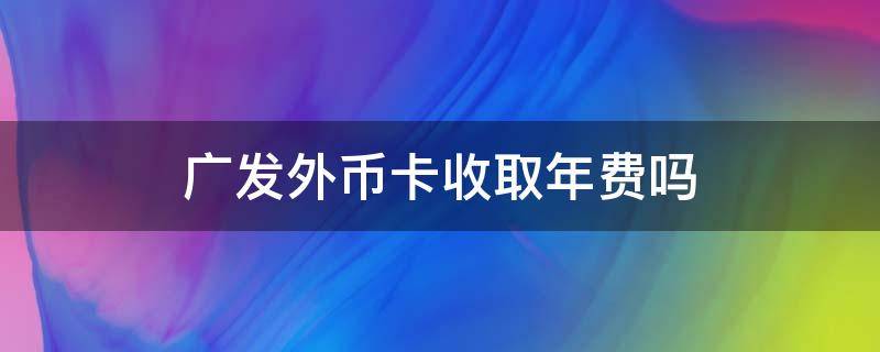 广发外币卡收取年费吗 广发外币卡有年费吗