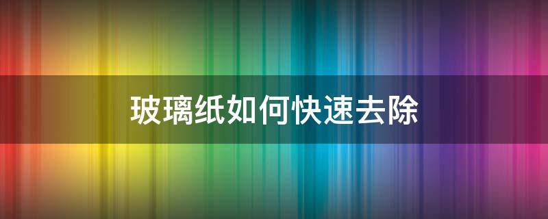 玻璃纸如何快速去除（快速除去玻璃上的玻璃纸）