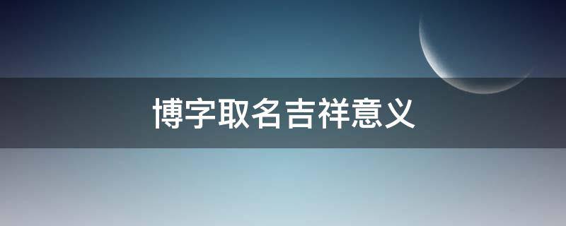 博字取名吉祥意义（博字的含义是什么取名字怎么样）