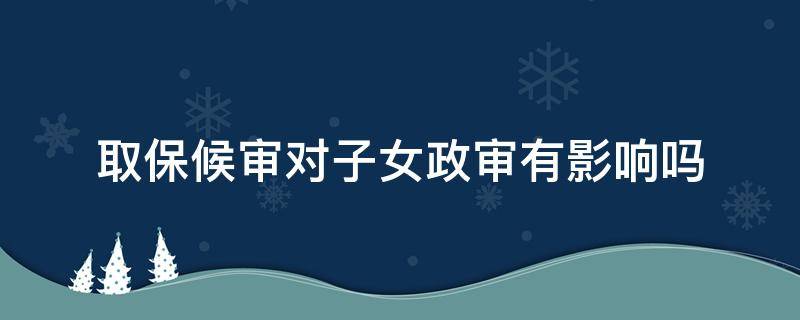 取保候审对子女政审有影响吗 取保候审对子女的政审有影响吗