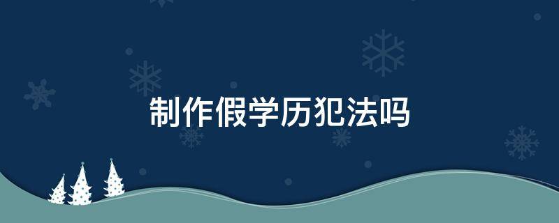 制作假学历犯法吗 造假学历犯法吗