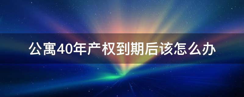 公寓40年产权到期后该怎么办 公寓40年产权到期后怎么办?