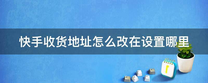 快手收货地址怎么改在设置哪里（快手收货地址怎么改在设置哪里呢）