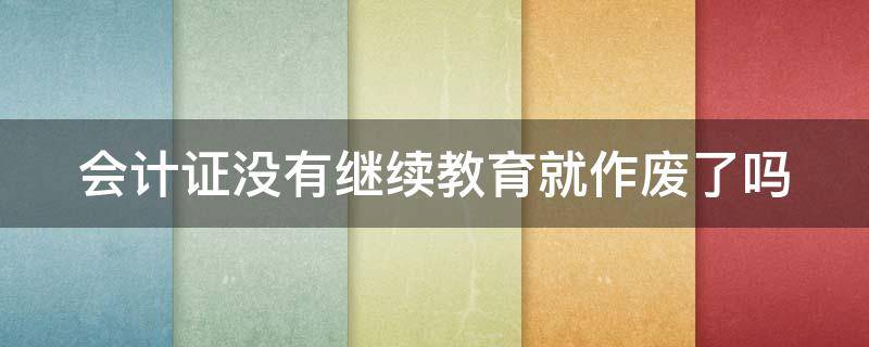 会计证没有继续教育就作废了吗（会计证没有继续教育就作废了吗）