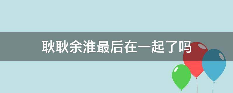 耿耿余淮最后在一起了吗（耿耿与余淮在一起了吗）