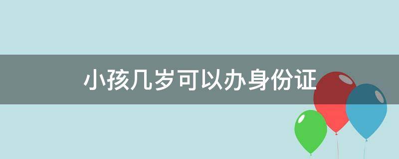 小孩几岁可以办身份证 小孩几岁可以办身份证如何办理手续