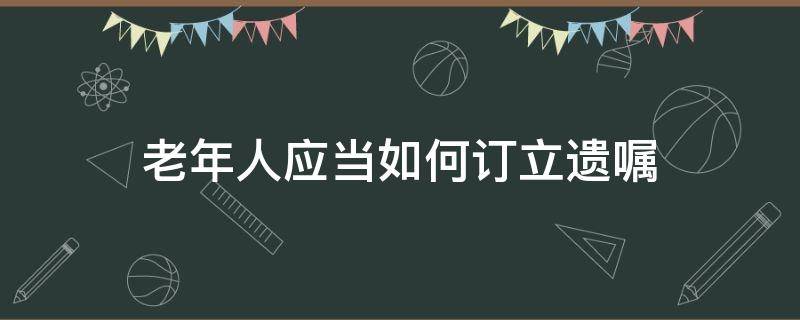 老年人应当如何订立遗嘱 老人立遗嘱需要什么程序