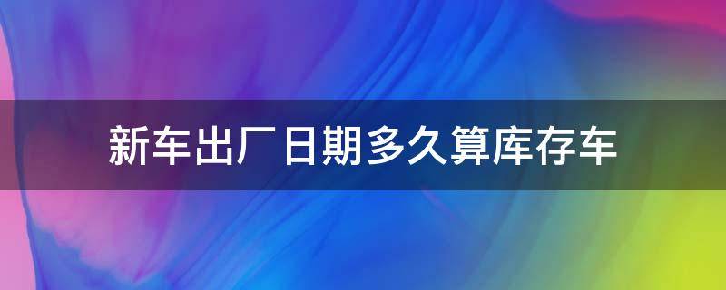 新车出厂日期多久算库存车 汽车出厂日期多久为库存车