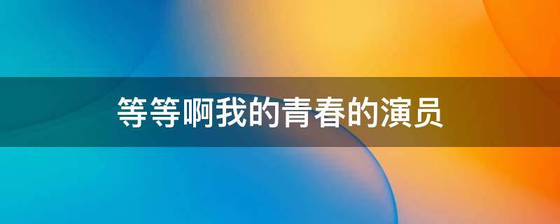 等等啊我的青春的演员 等等我啊我的青春电视剧演员表