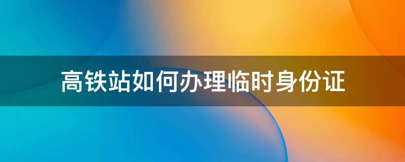 高铁站如何办理临时身份证（高铁站如何办理临时身份证证明）