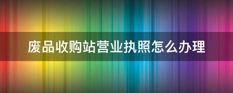 废品收购站营业执照怎么办理 废品收购站营业执照怎么办理在贵阳