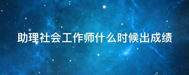 助理社会工作师什么时候出成绩 助理社会工作师考试成绩一般多久出