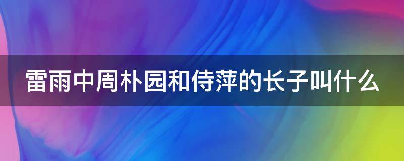 雷雨中周朴园和侍萍的长子叫什么 雷雨中周朴园和侍萍是真爱吗